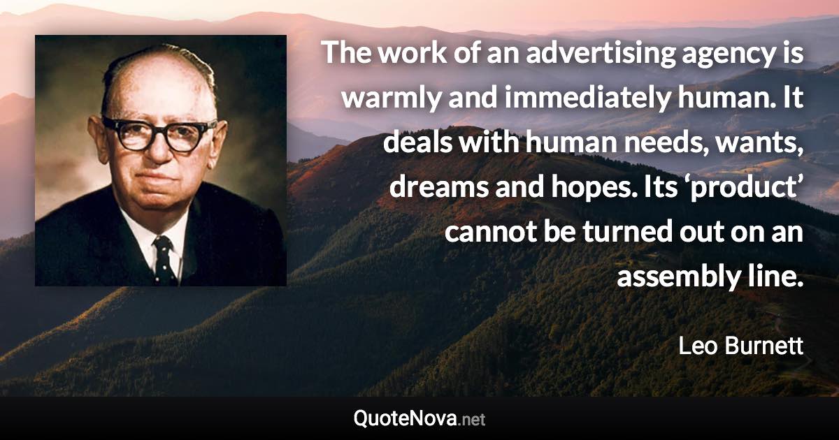 The work of an advertising agency is warmly and immediately human. It deals with human needs, wants, dreams and hopes. Its ‘product’ cannot be turned out on an assembly line. - Leo Burnett quote