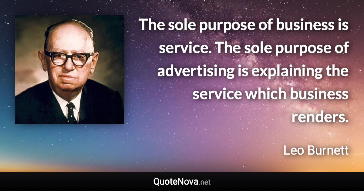 The sole purpose of business is service. The sole purpose of advertising is explaining the service which business renders. - Leo Burnett quote