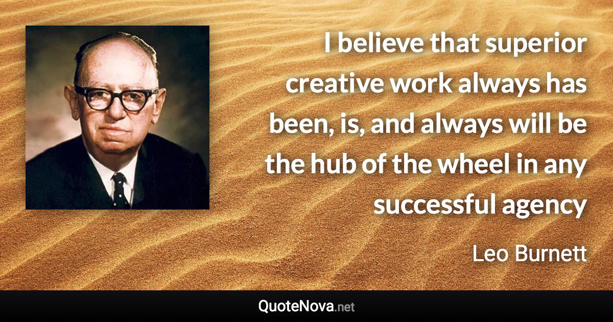 I believe that superior creative work always has been, is, and always will be the hub of the wheel in any successful agency - Leo Burnett quote