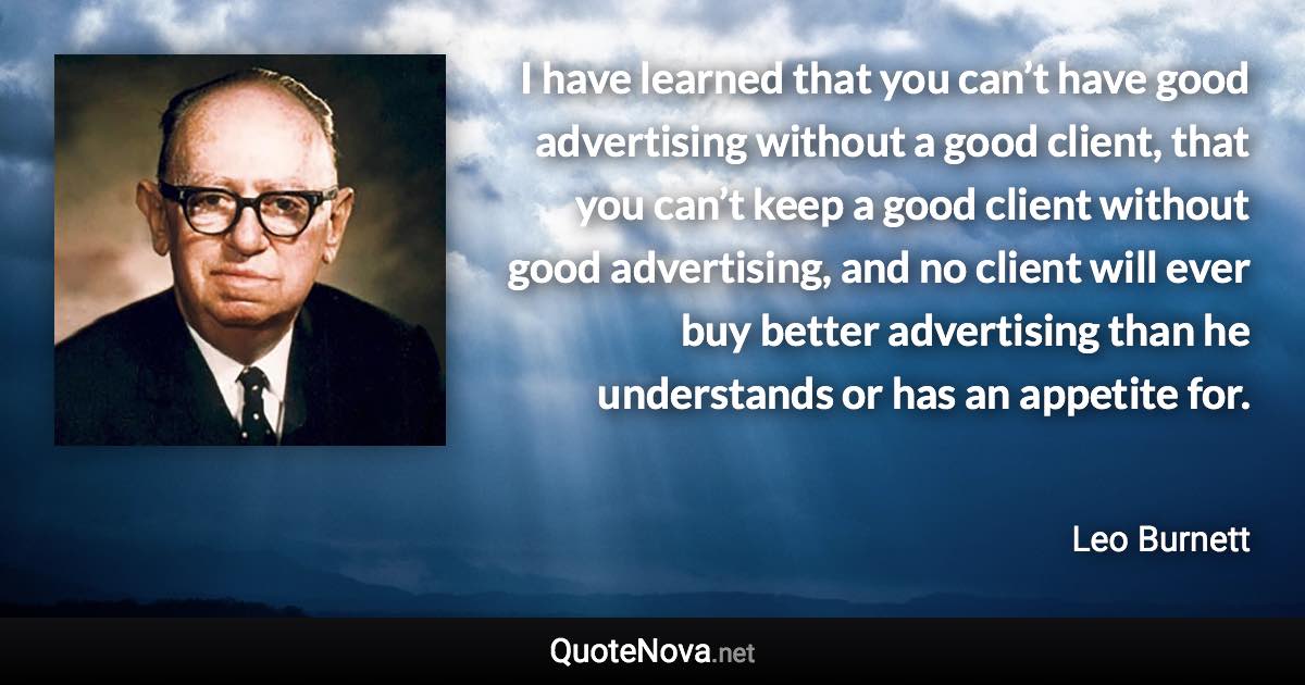 I have learned that you can’t have good advertising without a good client, that you can’t keep a good client without good advertising, and no client will ever buy better advertising than he understands or has an appetite for. - Leo Burnett quote