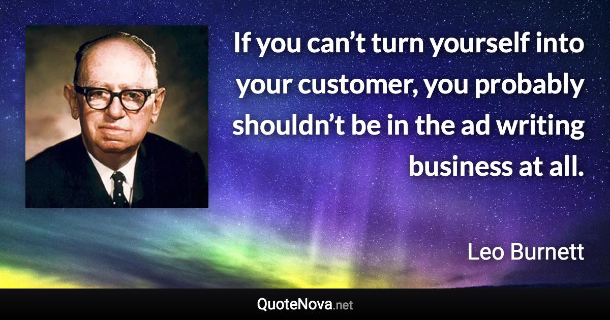 If you can’t turn yourself into your customer, you probably shouldn’t be in the ad writing business at all. - Leo Burnett quote