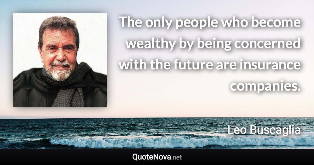 The only people who become wealthy by being concerned with the future are insurance companies. - Leo Buscaglia quote