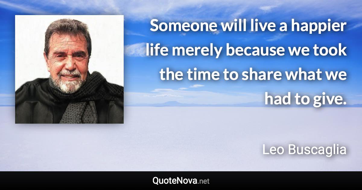 Someone will live a happier life merely because we took the time to share what we had to give. - Leo Buscaglia quote