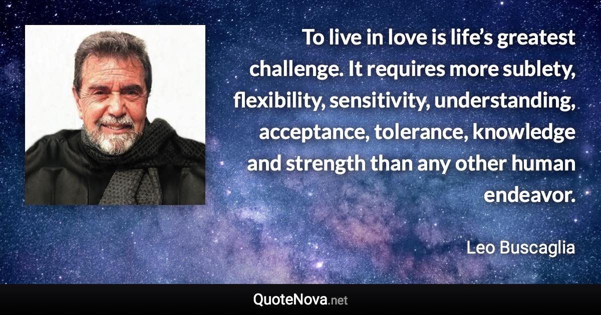 To live in love is life’s greatest challenge. It requires more sublety, flexibility, sensitivity, understanding, acceptance, tolerance, knowledge and strength than any other human endeavor. - Leo Buscaglia quote