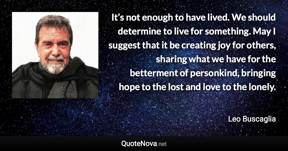 It’s not enough to have lived. We should determine to live for something. May I suggest that it be creating joy for others, sharing what we have for the betterment of personkind, bringing hope to the lost and love to the lonely. - Leo Buscaglia quote