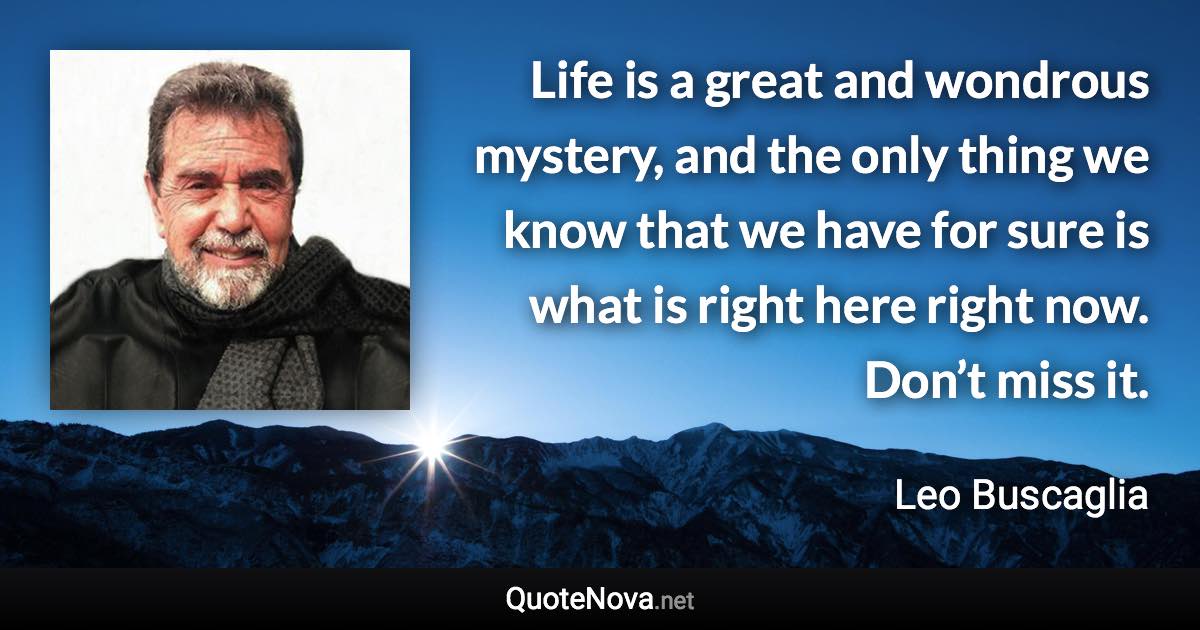 Life is a great and wondrous mystery, and the only thing we know that we have for sure is what is right here right now. Don’t miss it. - Leo Buscaglia quote