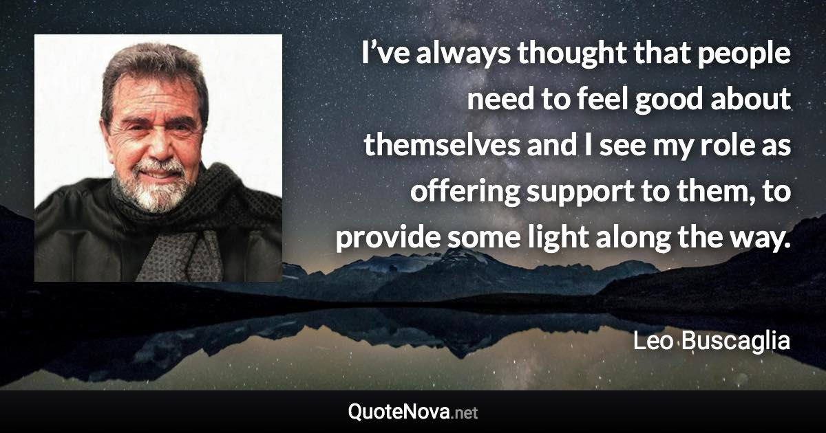 I’ve always thought that people need to feel good about themselves and I see my role as offering support to them, to provide some light along the way. - Leo Buscaglia quote