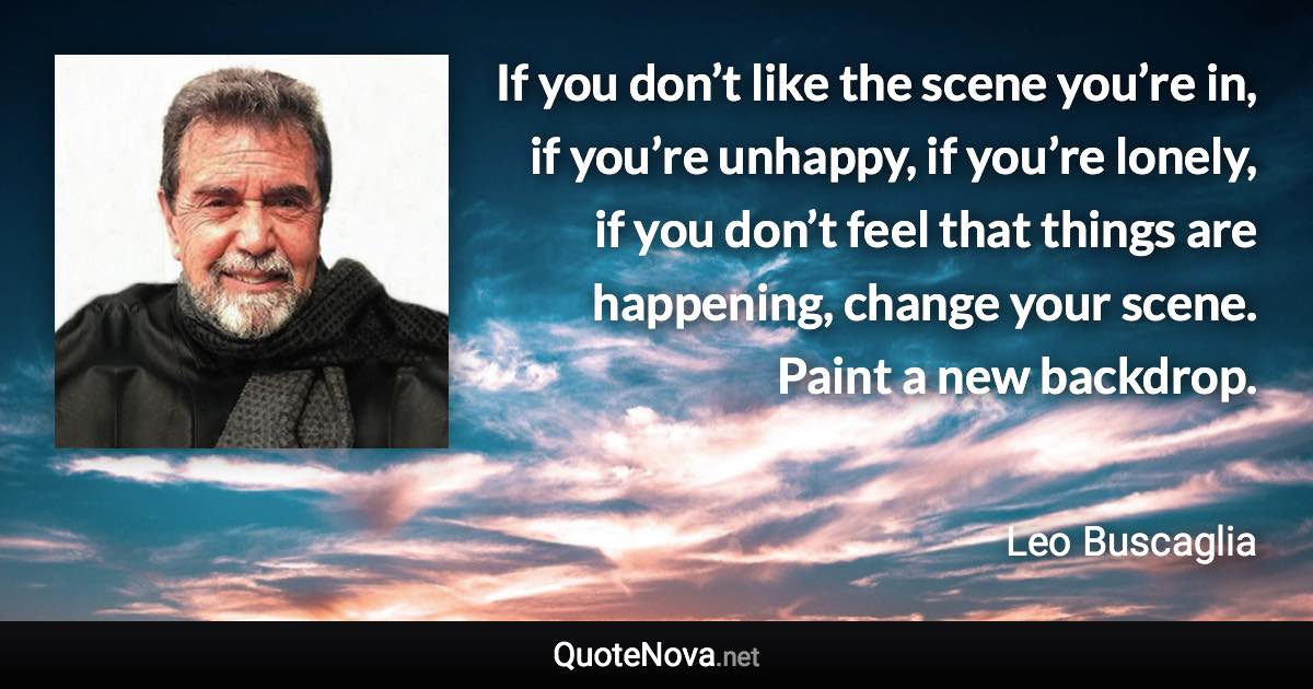 If you don’t like the scene you’re in, if you’re unhappy, if you’re lonely, if you don’t feel that things are happening, change your scene. Paint a new backdrop. - Leo Buscaglia quote