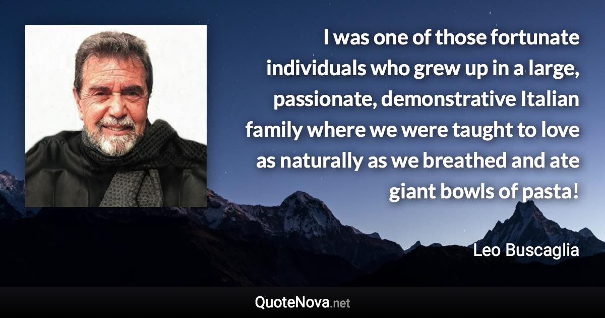 I was one of those fortunate individuals who grew up in a large, passionate, demonstrative Italian family where we were taught to love as naturally as we breathed and ate giant bowls of pasta! - Leo Buscaglia quote