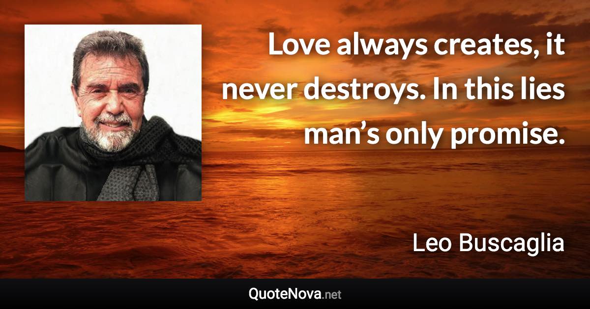 Love always creates, it never destroys. In this lies man’s only promise. - Leo Buscaglia quote