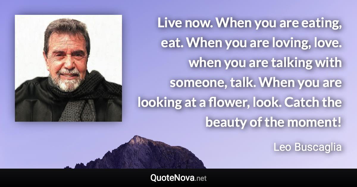 Live now. When you are eating, eat. When you are loving, love. when you are talking with someone, talk. When you are looking at a flower, look. Catch the beauty of the moment! - Leo Buscaglia quote