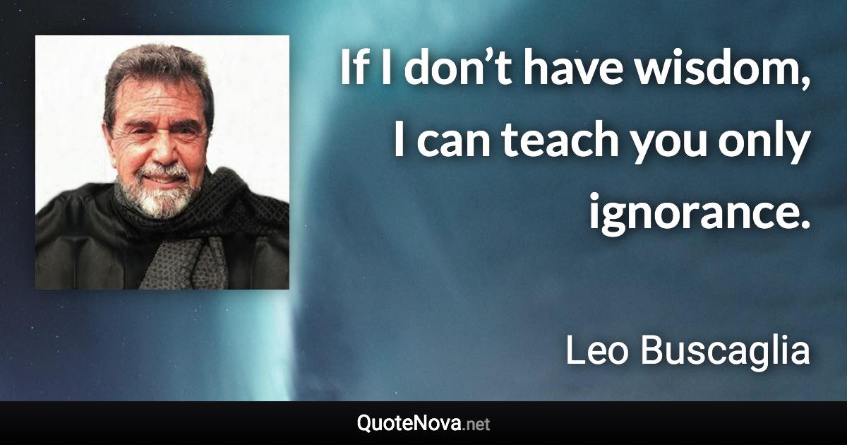 If I don’t have wisdom, I can teach you only ignorance. - Leo Buscaglia quote