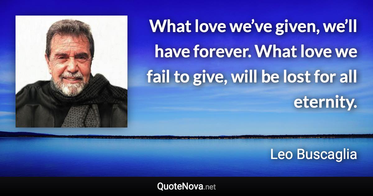 What love we’ve given, we’ll have forever. What love we fail to give, will be lost for all eternity. - Leo Buscaglia quote