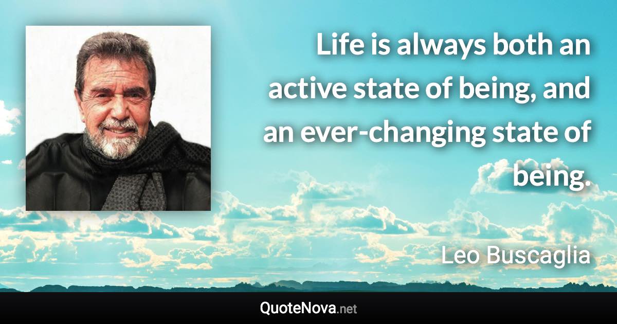 Life is always both an active state of being, and an ever-changing state of being. - Leo Buscaglia quote