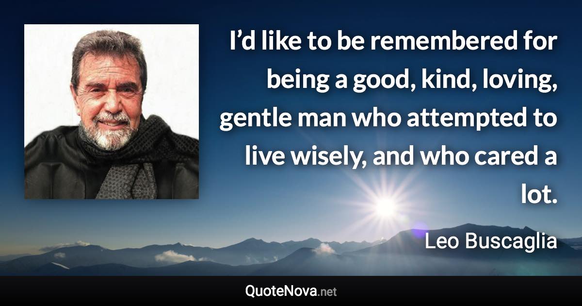 I’d like to be remembered for being a good, kind, loving, gentle man who attempted to live wisely, and who cared a lot. - Leo Buscaglia quote