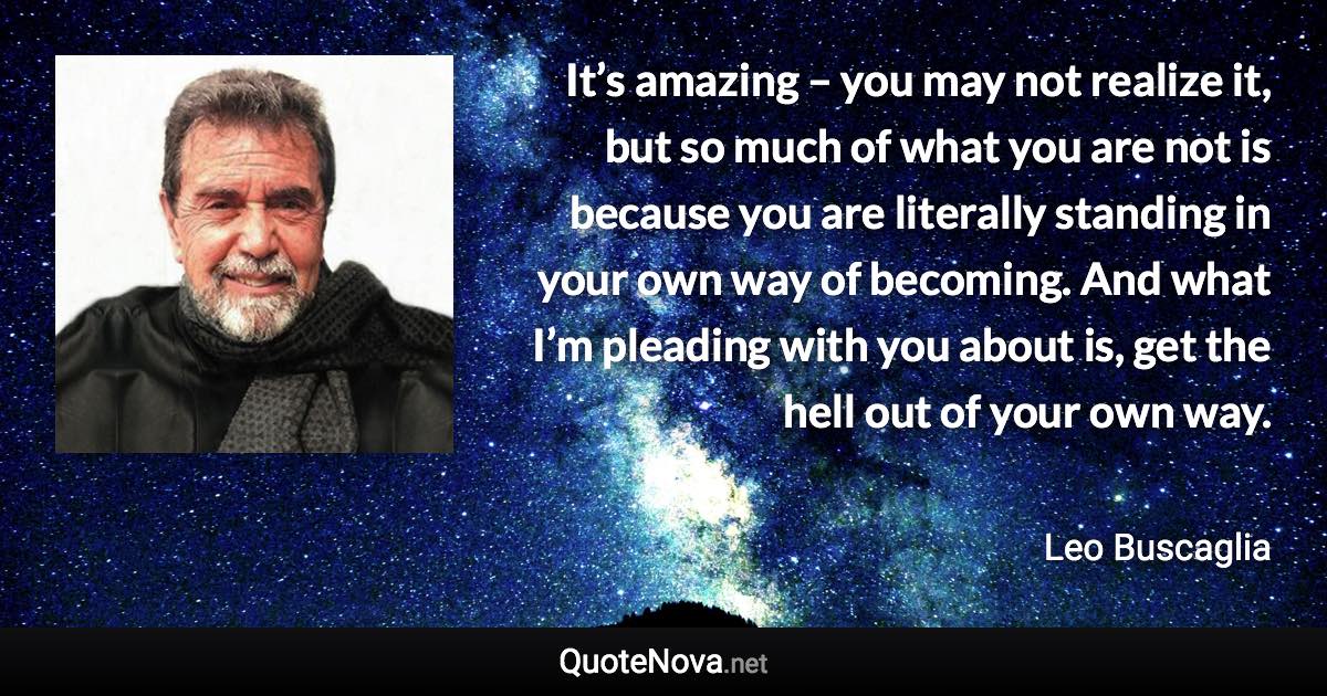 It’s amazing – you may not realize it, but so much of what you are not is because you are literally standing in your own way of becoming. And what I’m pleading with you about is, get the hell out of your own way. - Leo Buscaglia quote