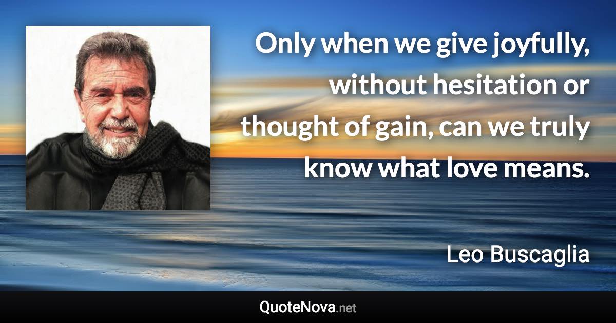 Only when we give joyfully, without hesitation or thought of gain, can we truly know what love means. - Leo Buscaglia quote