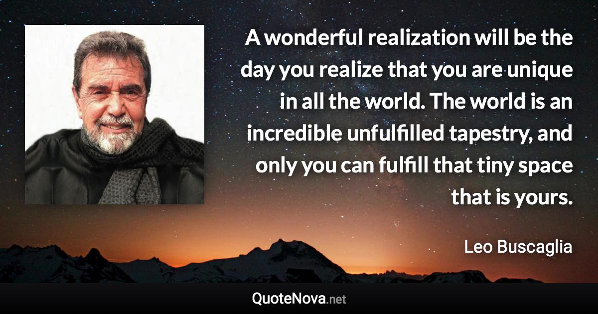 A wonderful realization will be the day you realize that you are unique in all the world. The world is an incredible unfulfilled tapestry, and only you can fulfill that tiny space that is yours. - Leo Buscaglia quote