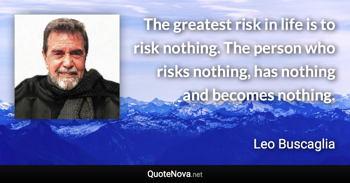 The greatest risk in life is to risk nothing. The person who risks nothing, has nothing and becomes nothing. - Leo Buscaglia quote