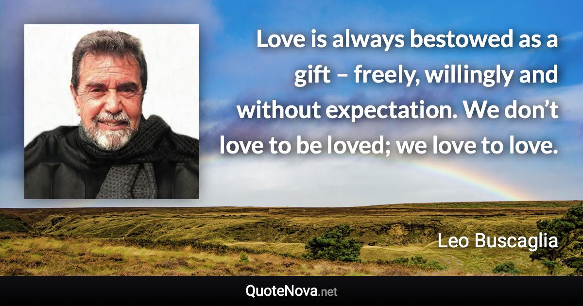 Love is always bestowed as a gift – freely, willingly and without expectation. We don’t love to be loved; we love to love. - Leo Buscaglia quote