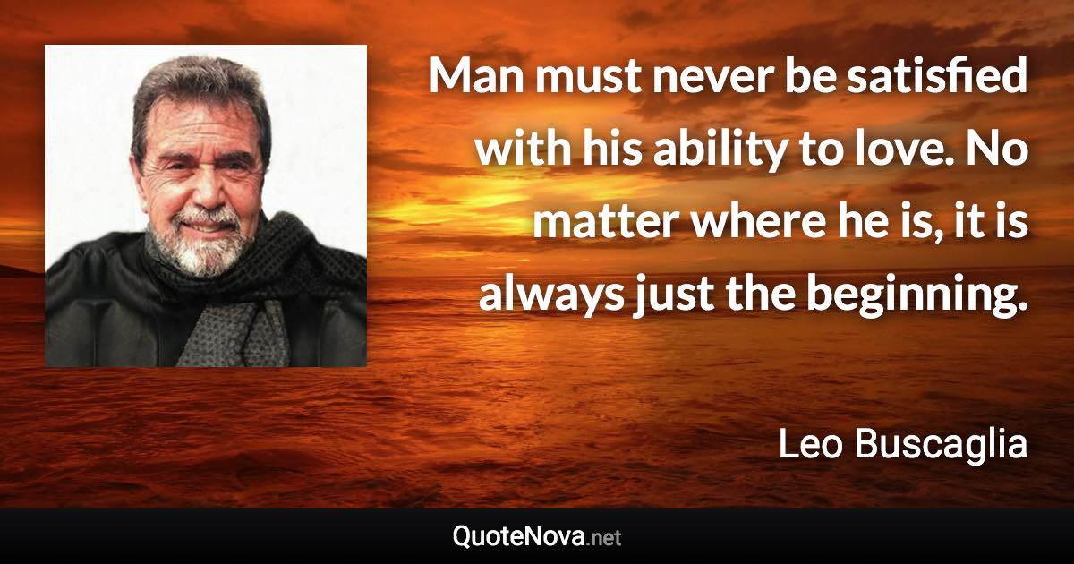 Man must never be satisfied with his ability to love. No matter where he is, it is always just the beginning. - Leo Buscaglia quote