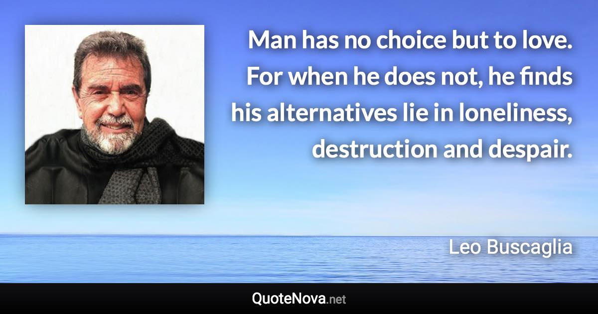 Man has no choice but to love. For when he does not, he finds his alternatives lie in loneliness, destruction and despair. - Leo Buscaglia quote