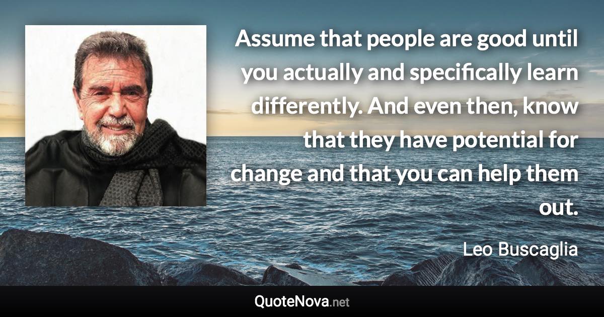 Assume that people are good until you actually and specifically learn differently. And even then, know that they have potential for change and that you can help them out. - Leo Buscaglia quote