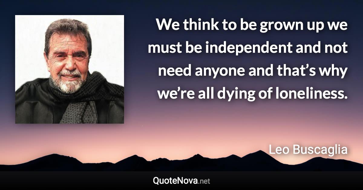 We think to be grown up we must be independent and not need anyone and that’s why we’re all dying of loneliness. - Leo Buscaglia quote