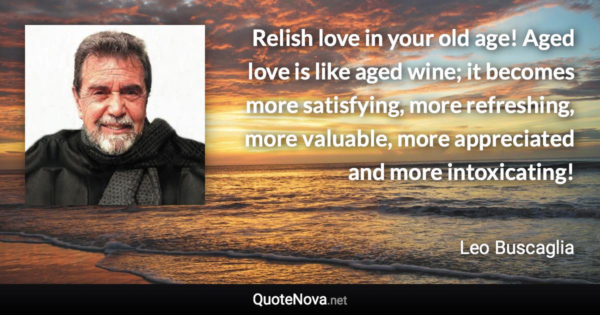 Relish love in your old age! Aged love is like aged wine; it becomes more satisfying, more refreshing, more valuable, more appreciated and more intoxicating! - Leo Buscaglia quote