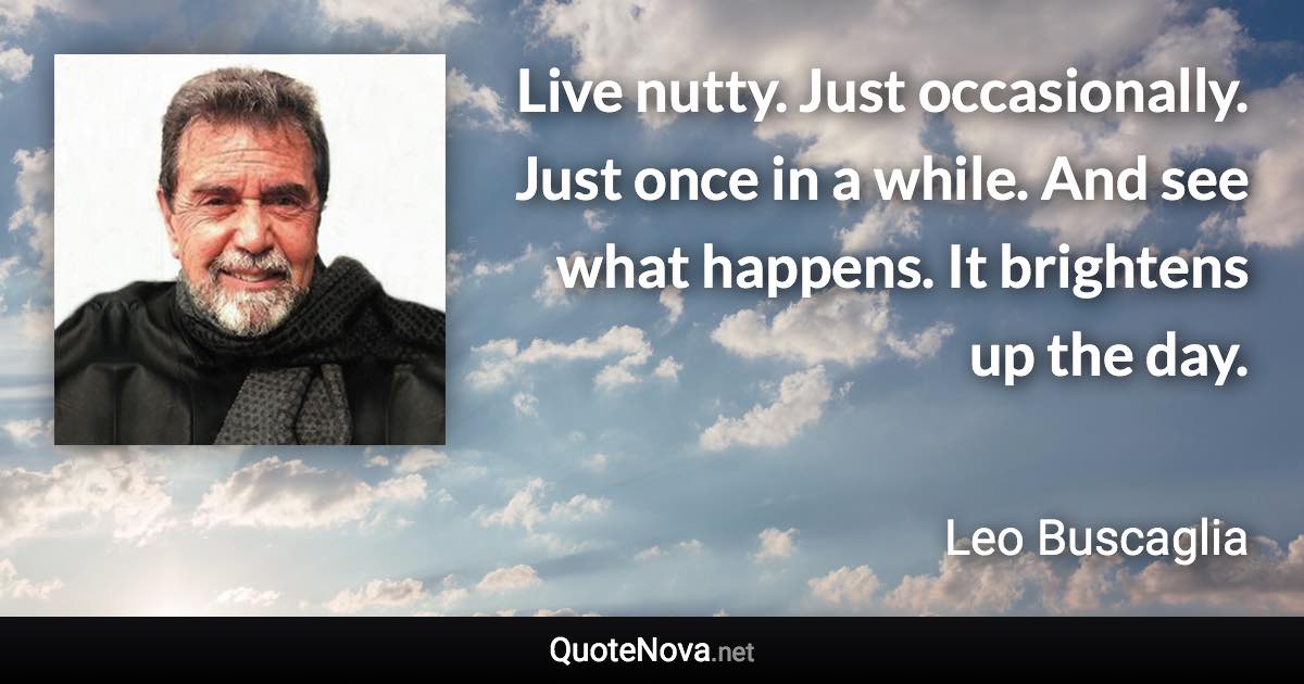 Live nutty. Just occasionally. Just once in a while. And see what happens. It brightens up the day. - Leo Buscaglia quote