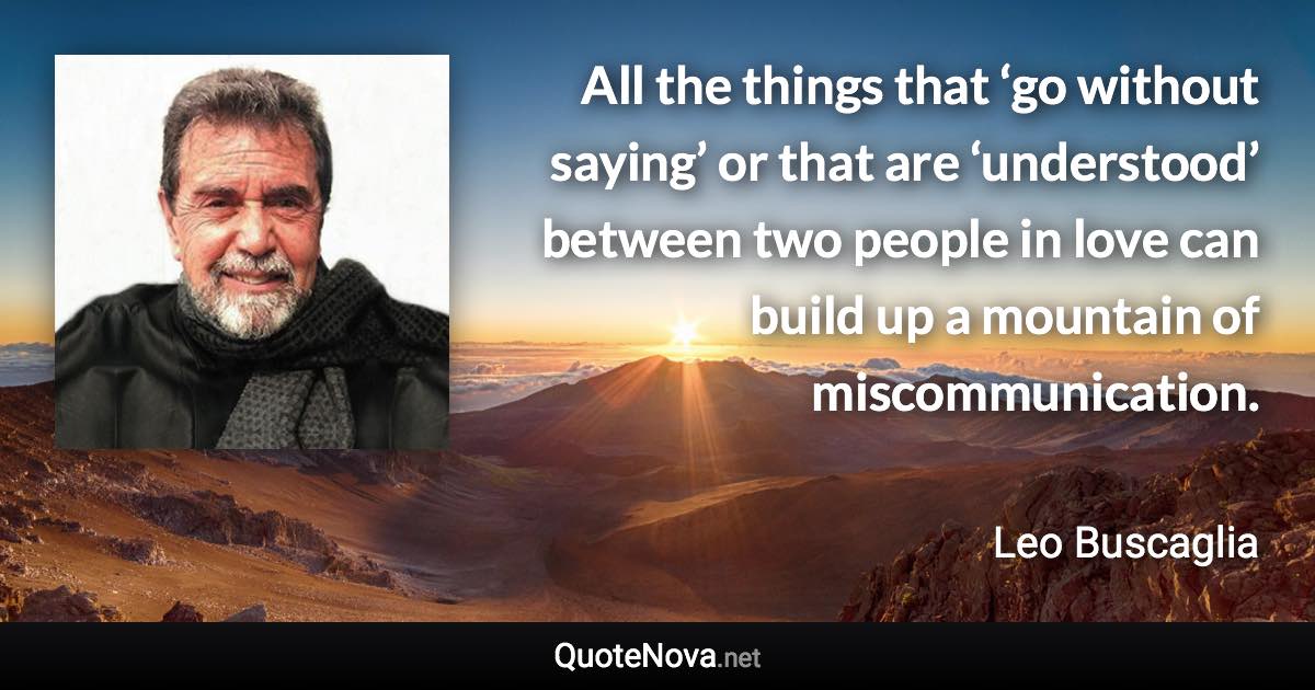 All the things that ‘go without saying’ or that are ‘understood’ between two people in love can build up a mountain of miscommunication. - Leo Buscaglia quote