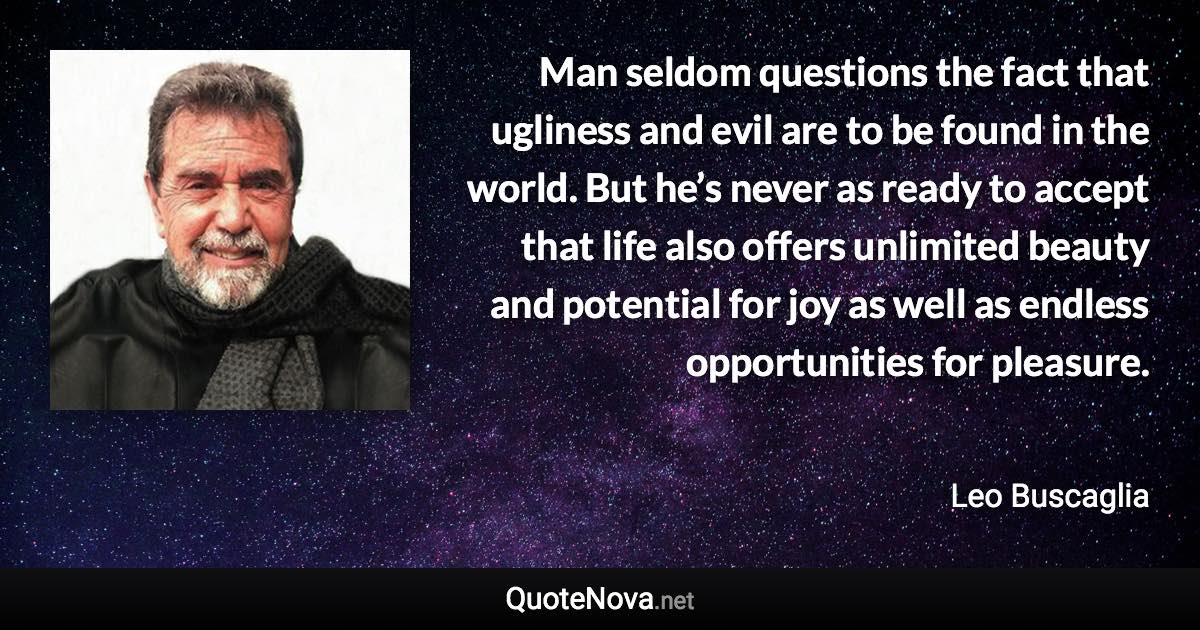 Man seldom questions the fact that ugliness and evil are to be found in the world. But he’s never as ready to accept that life also offers unlimited beauty and potential for joy as well as endless opportunities for pleasure. - Leo Buscaglia quote