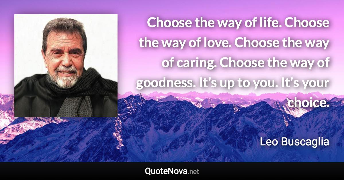 Choose the way of life. Choose the way of love. Choose the way of caring. Choose the way of goodness. It’s up to you. It’s your choice. - Leo Buscaglia quote