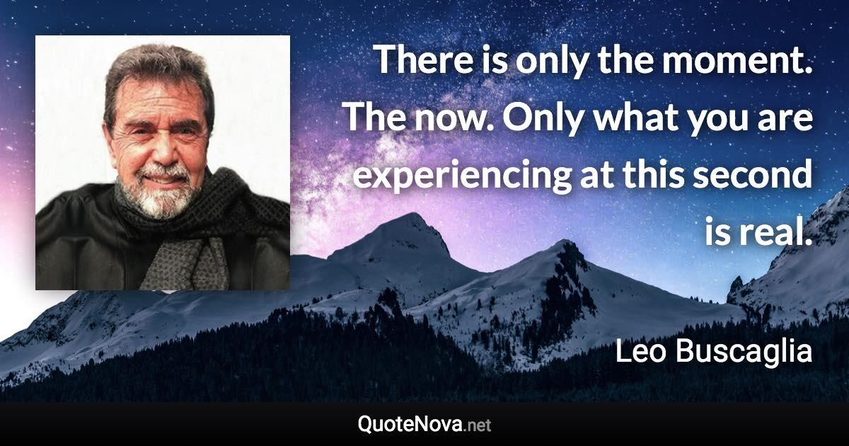 There is only the moment. The now. Only what you are experiencing at this second is real. - Leo Buscaglia quote