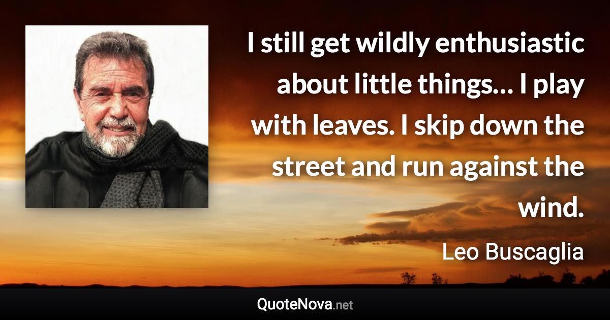 I still get wildly enthusiastic about little things… I play with leaves. I skip down the street and run against the wind. - Leo Buscaglia quote