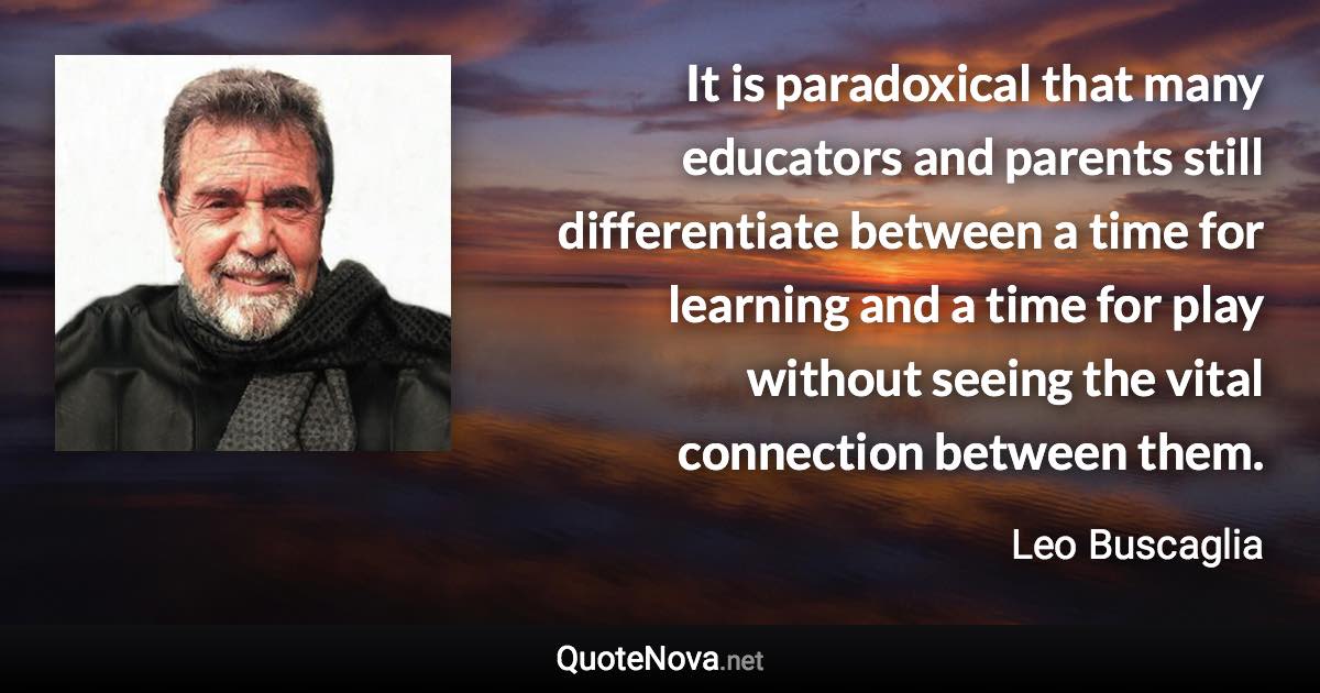 It is paradoxical that many educators and parents still differentiate between a time for learning and a time for play without seeing the vital connection between them. - Leo Buscaglia quote