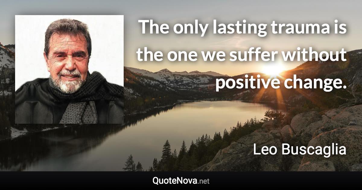 The only lasting trauma is the one we suffer without positive change. - Leo Buscaglia quote