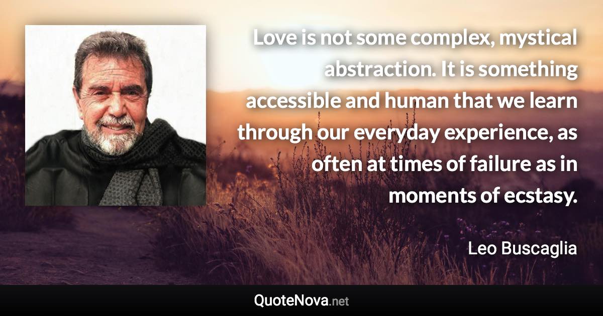 Love is not some complex, mystical abstraction. It is something accessible and human that we learn through our everyday experience, as often at times of failure as in moments of ecstasy. - Leo Buscaglia quote