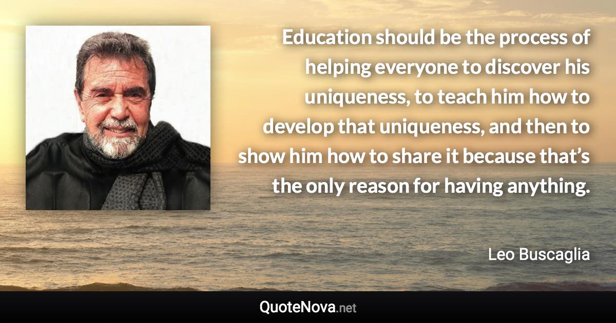 Education should be the process of helping everyone to discover his uniqueness, to teach him how to develop that uniqueness, and then to show him how to share it because that’s the only reason for having anything. - Leo Buscaglia quote