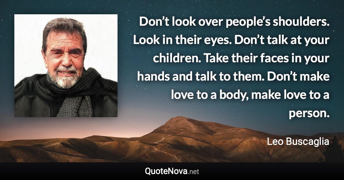 Don’t look over people’s shoulders. Look in their eyes. Don’t talk at your children. Take their faces in your hands and talk to them. Don’t make love to a body, make love to a person. - Leo Buscaglia quote