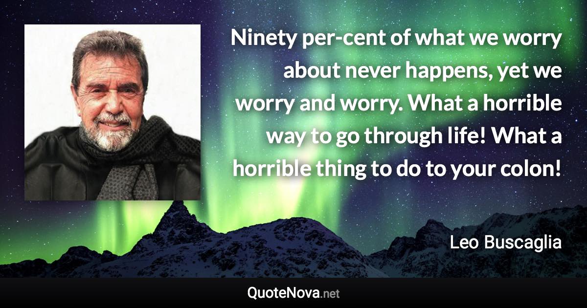 Ninety per-cent of what we worry about never happens, yet we worry and worry. What a horrible way to go through life! What a horrible thing to do to your colon! - Leo Buscaglia quote