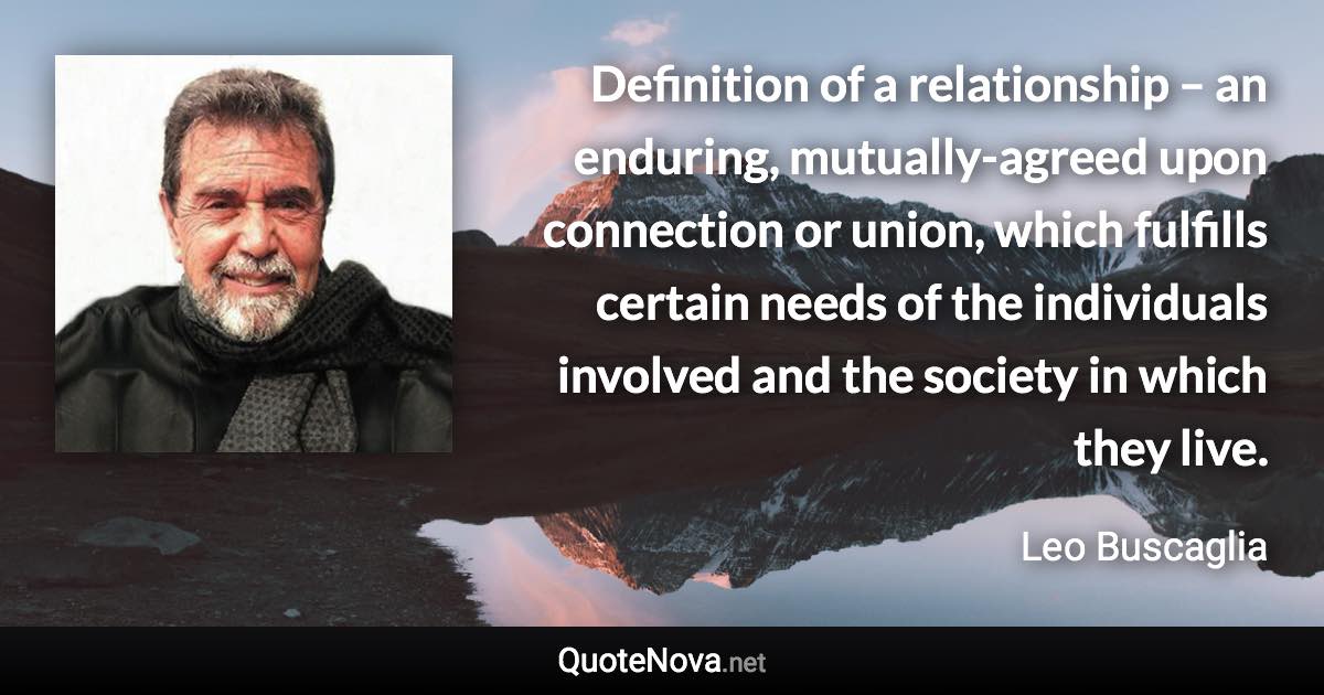 Definition of a relationship – an enduring, mutually-agreed upon connection or union, which fulfills certain needs of the individuals involved and the society in which they live. - Leo Buscaglia quote