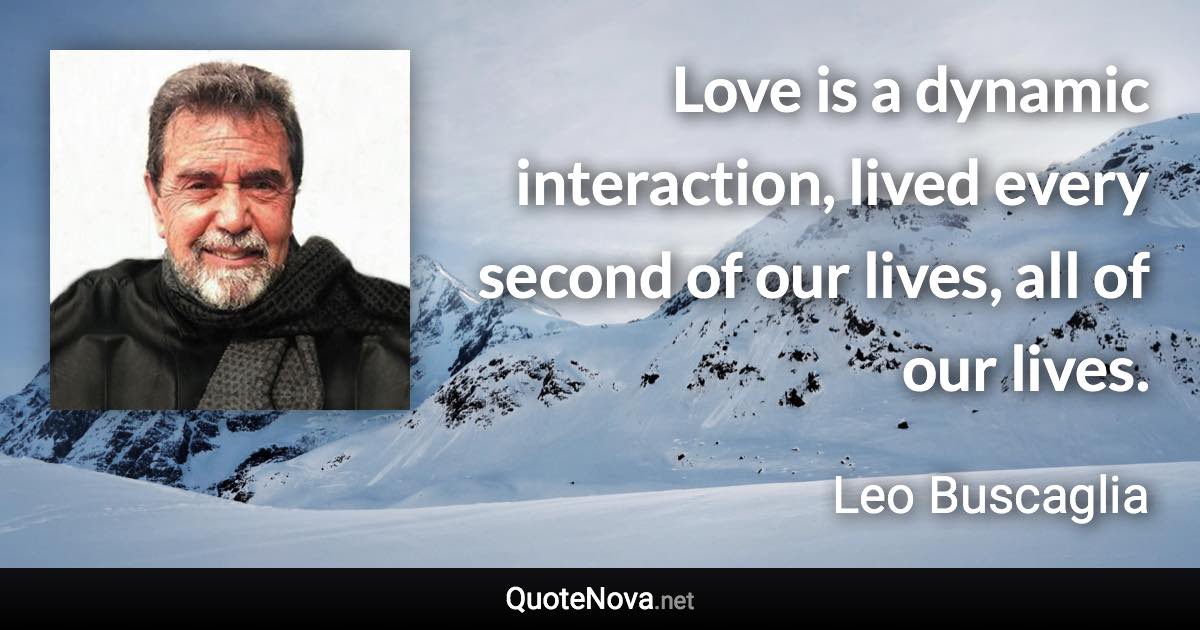 Love is a dynamic interaction, lived every second of our lives, all of our lives. - Leo Buscaglia quote