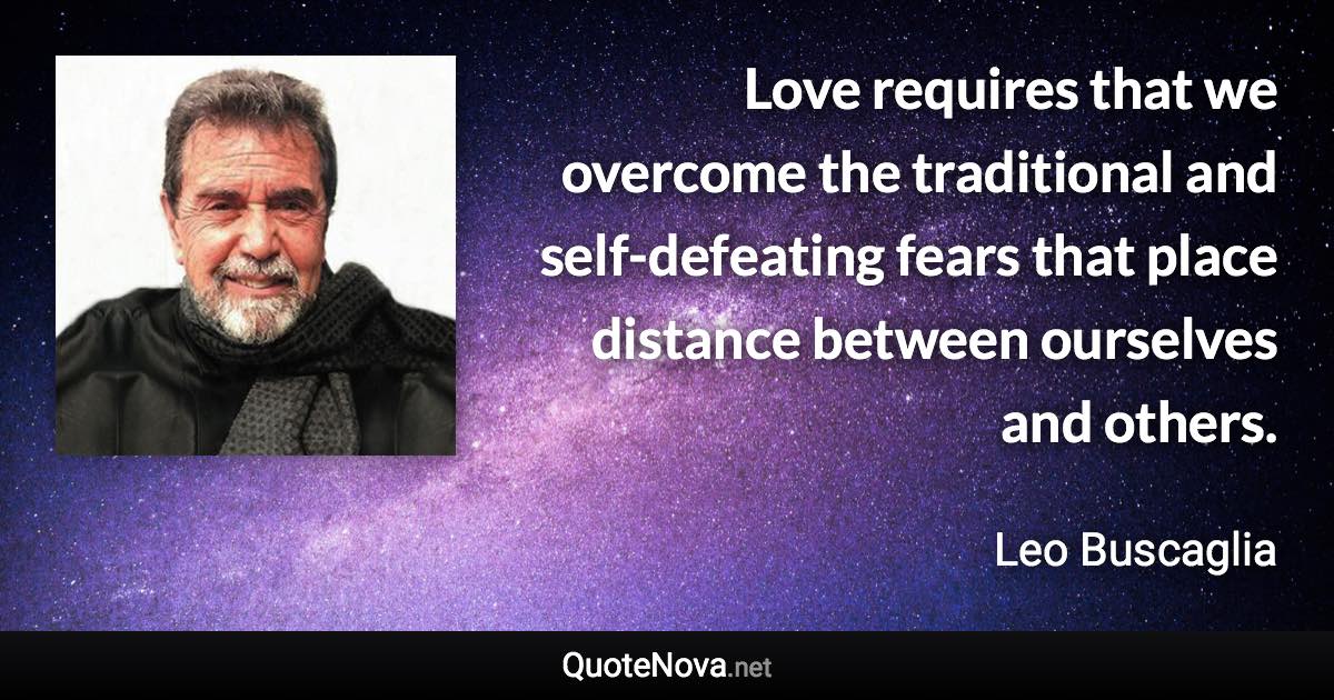 Love requires that we overcome the traditional and self-defeating fears that place distance between ourselves and others. - Leo Buscaglia quote