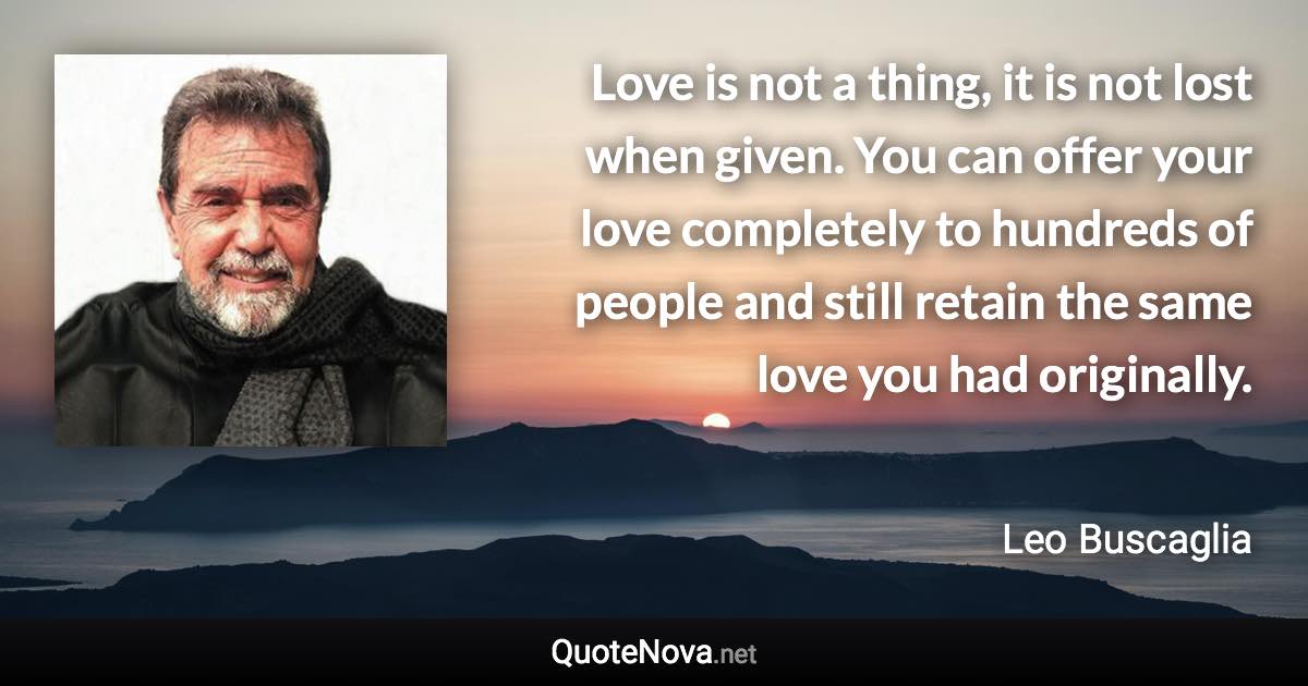 Love is not a thing, it is not lost when given. You can offer your love completely to hundreds of people and still retain the same love you had originally. - Leo Buscaglia quote