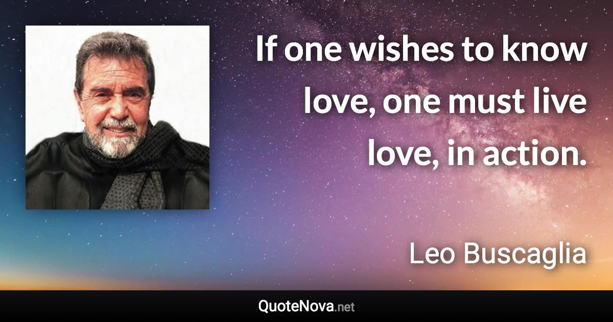 If one wishes to know love, one must live love, in action. - Leo Buscaglia quote