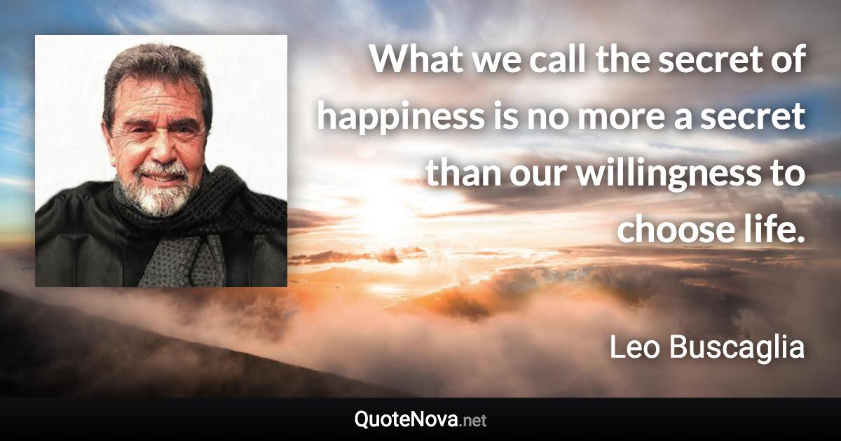 What we call the secret of happiness is no more a secret than our willingness to choose life. - Leo Buscaglia quote