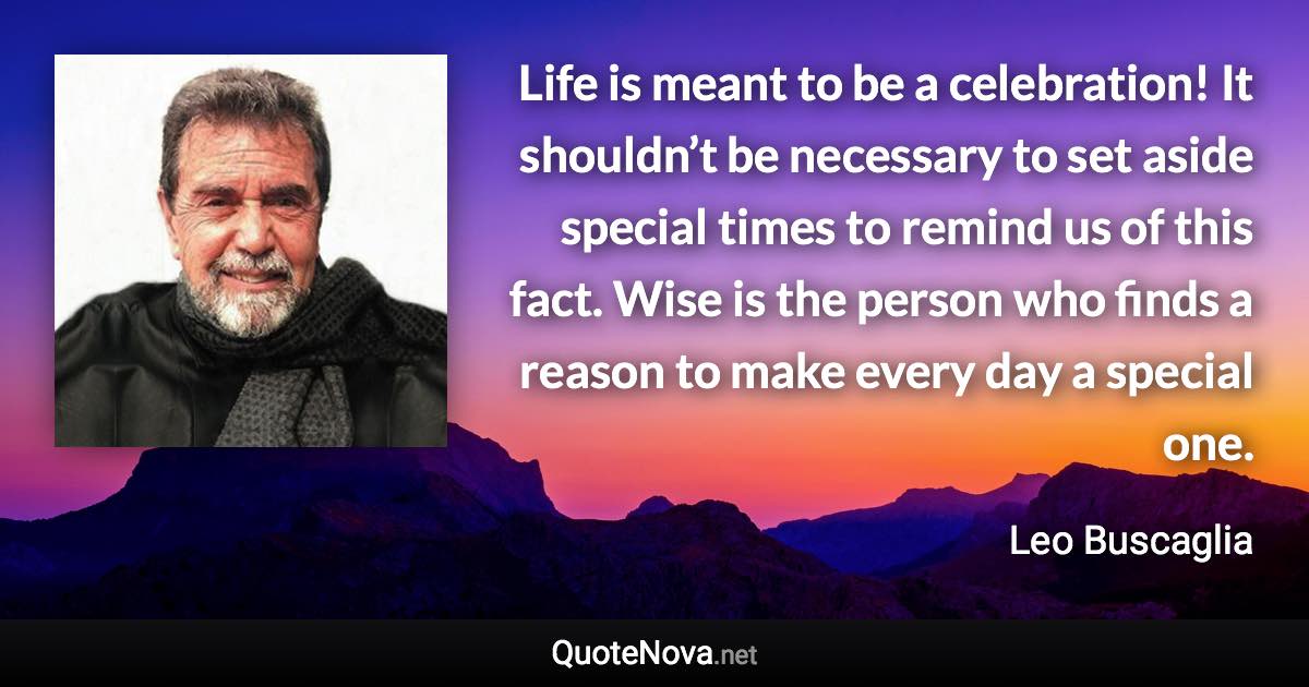 Life is meant to be a celebration! It shouldn’t be necessary to set aside special times to remind us of this fact. Wise is the person who finds a reason to make every day a special one. - Leo Buscaglia quote