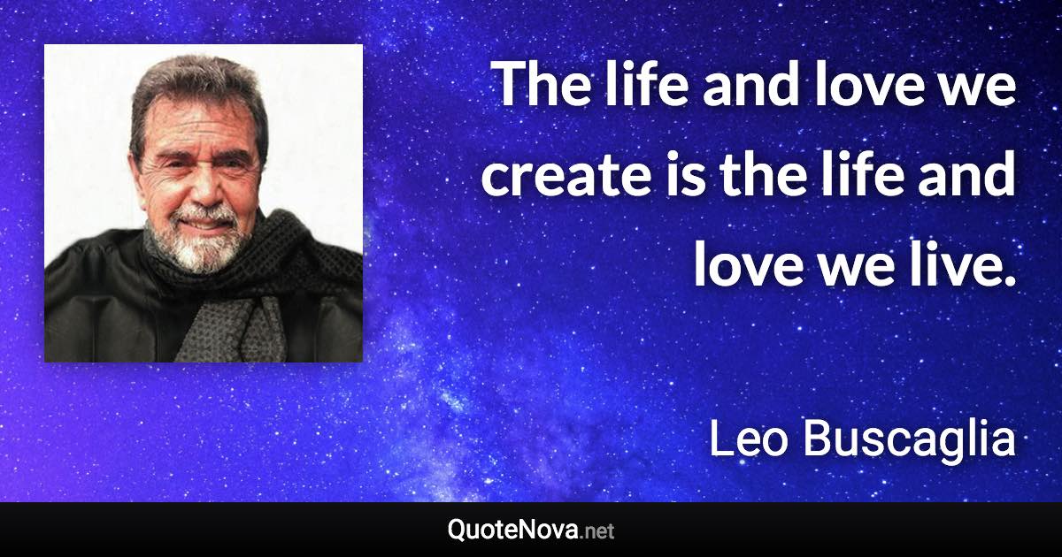 The life and love we create is the life and love we live. - Leo Buscaglia quote