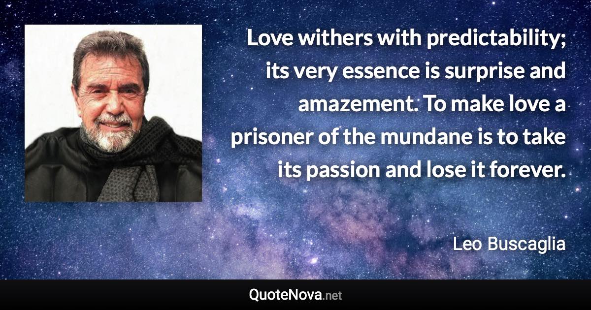 Love withers with predictability; its very essence is surprise and amazement. To make love a prisoner of the mundane is to take its passion and lose it forever. - Leo Buscaglia quote